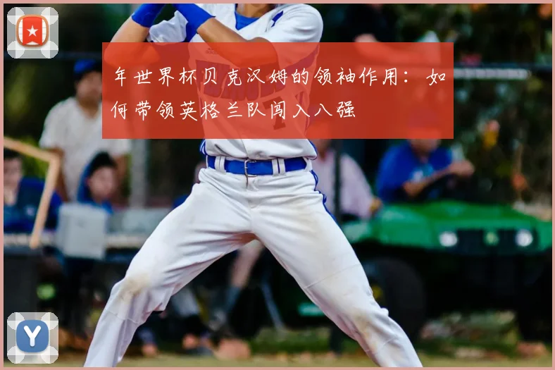 年世界杯贝克汉姆的领袖作用：如何带领英格兰队闯入八强
