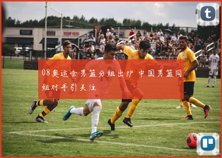08奥运会男篮分组出炉 中国男篮同组对手引关注