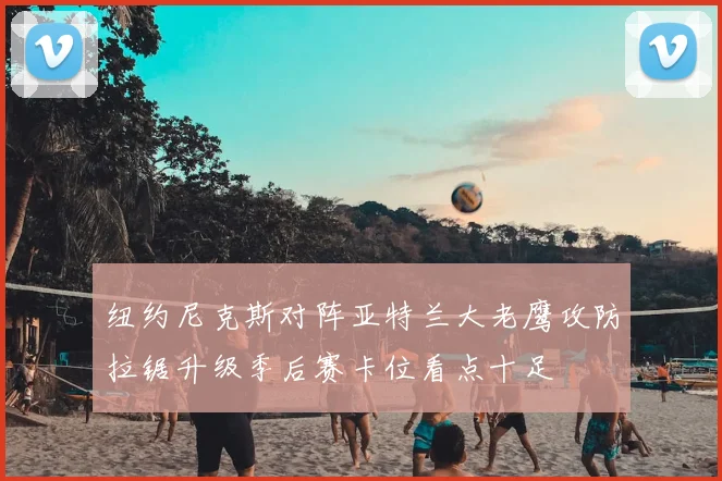 纽约尼克斯对阵亚特兰大老鹰攻防拉锯升级季后赛卡位看点十足