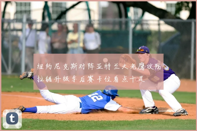 纽约尼克斯对阵亚特兰大老鹰攻防拉锯升级季后赛卡位看点十足