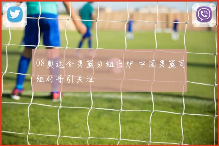 08奥运会男篮分组出炉 中国男篮同组对手引关注