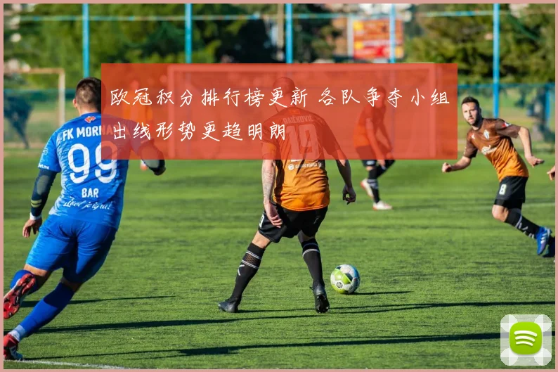 欧冠积分排行榜更新 各队争夺小组出线形势更趋明朗