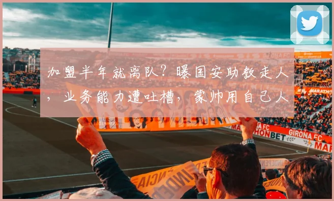 加盟半年就离队?曝国安助教走人,业务能力遭吐槽,蒙帅用自己人