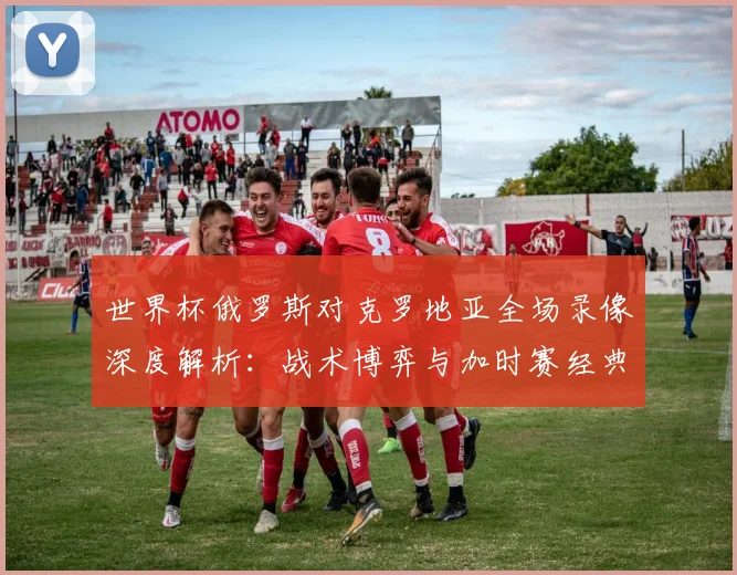 世界杯俄罗斯对克罗地亚全场录像深度解析：战术博弈与加时赛经典