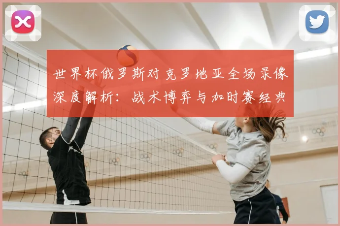世界杯俄罗斯对克罗地亚全场录像深度解析:战术博弈与加时赛经典