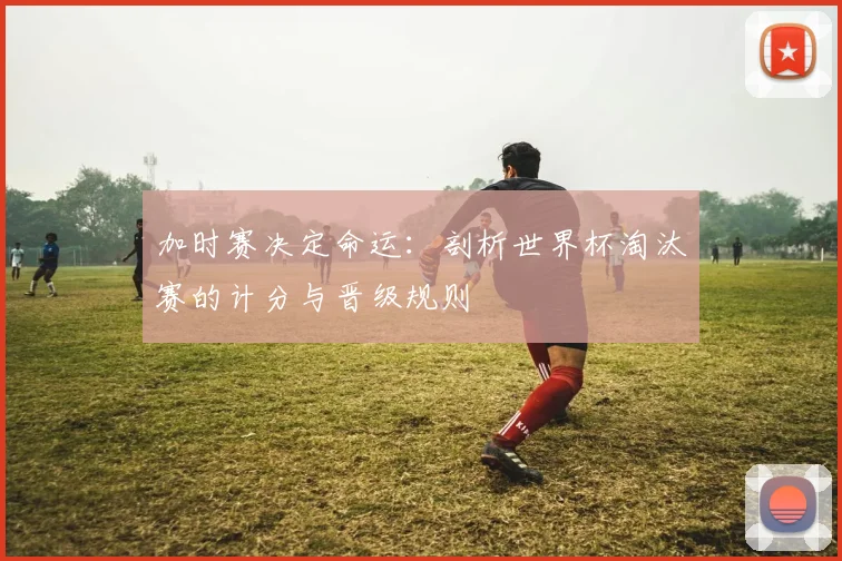 加时赛决定命运：剖析世界杯淘汰赛的计分与晋级规则