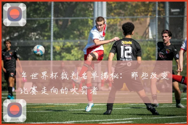 年世界杯裁判名单揭秘：那些改变比赛走向的吹罚者
