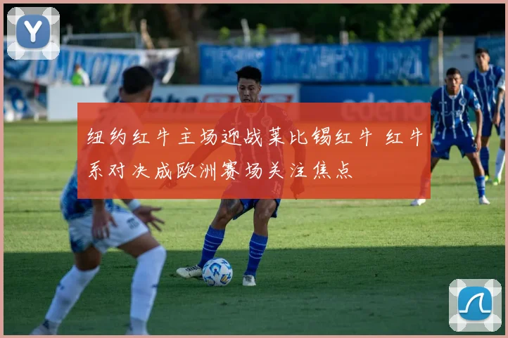 纽约红牛主场迎战莱比锡红牛 红牛系对决成欧洲赛场关注焦点