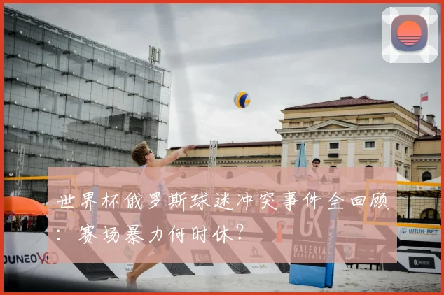 世界杯俄罗斯球迷冲突事件全回顾:赛场暴力何时休?