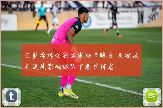 巴萨泽转会新东家细节曝光 关键谈判进展影响球队下赛季阵容
