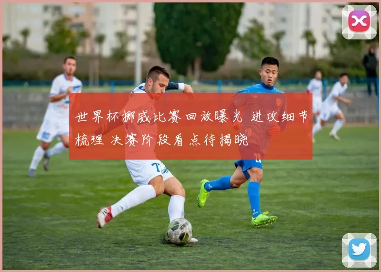 世界杯挪威比赛回放曝光 进攻细节梳理 决赛阶段看点待揭晓