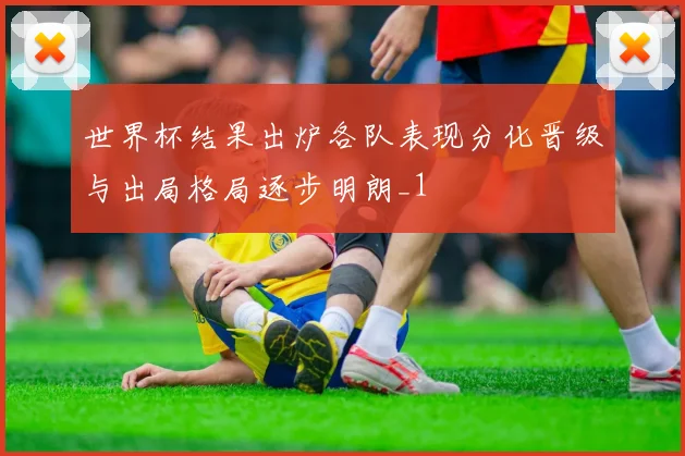 世界杯结果出炉各队表现分化晋级与出局格局逐步明朗_1