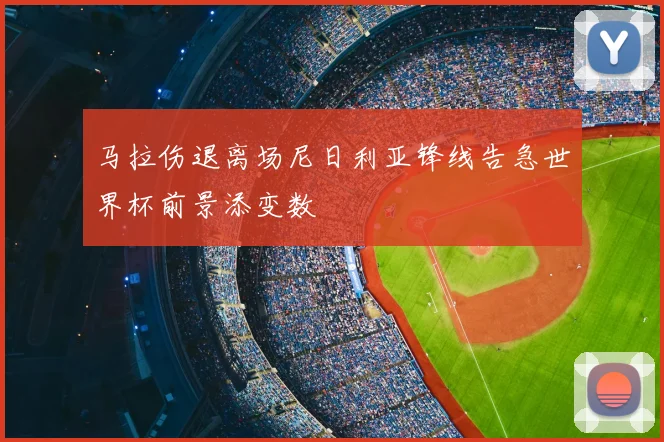 马拉伤退离场尼日利亚锋线告急世界杯前景添变数