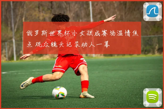 俄罗斯世界杯小女孩成赛场温情焦点 观众镜头记录动人一幕