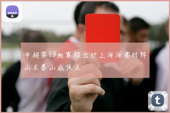 中超第19轮赛程出炉上海海港对阵山东泰山成焦点