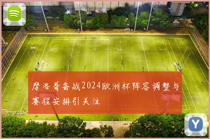 摩洛哥备战2024欧洲杯阵容调整与赛程安排引关注