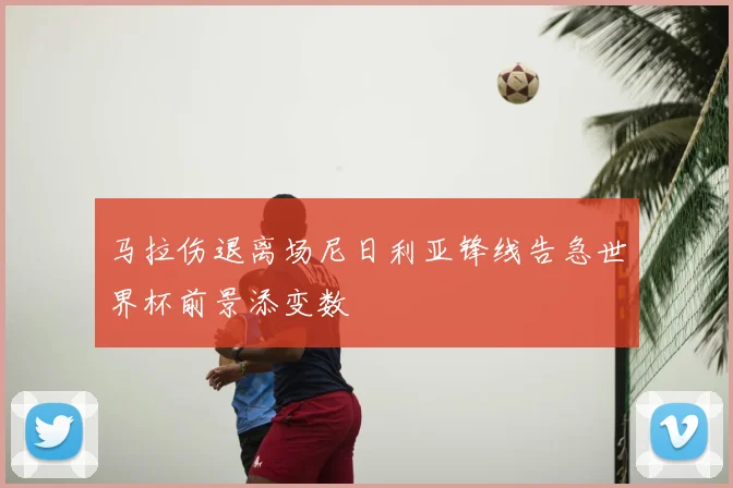 马拉伤退离场尼日利亚锋线告急世界杯前景添变数